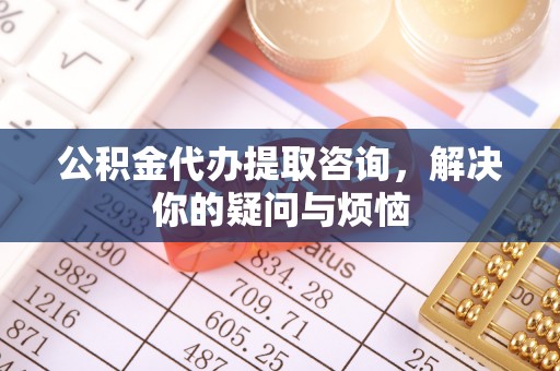 怀远公积金代办提取咨询，解决你的疑问与烦恼