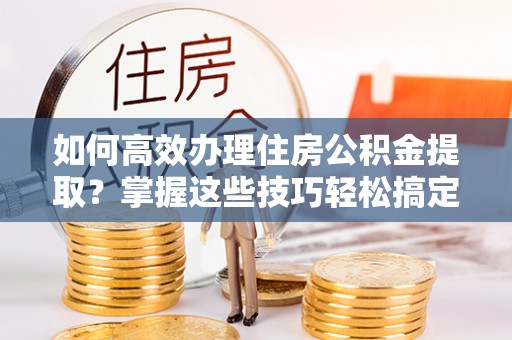 怀远如何高效办理住房公积金提取？掌握这些技巧轻松搞定