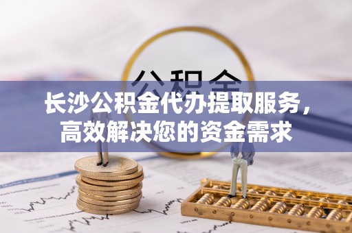 怀远长沙公积金代办提取服务，高效解决您的资金需求