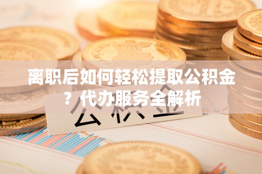 怀远离职后如何轻松提取公积金？代办服务全解析