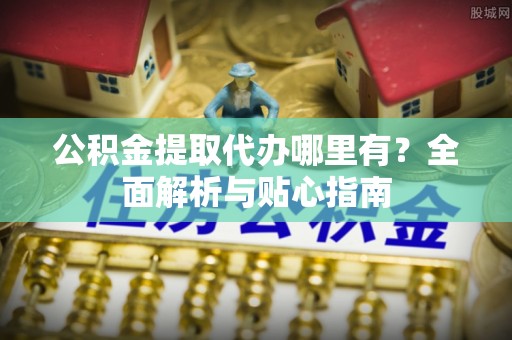 怀远公积金提取代办哪里有？全面解析与贴心指南