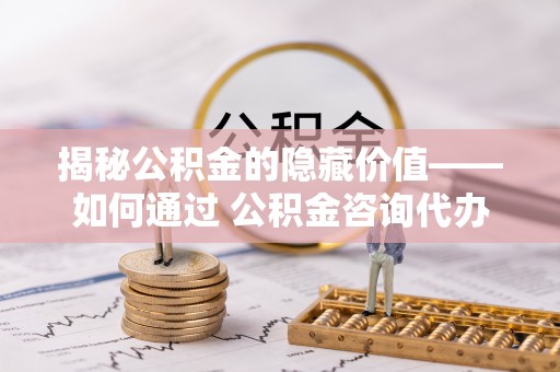 怀远揭秘公积金的隐藏价值——如何通过 公积金咨询代办提取 优化财富管理
