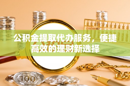 怀远公积金提取代办服务，便捷高效的理财新选择