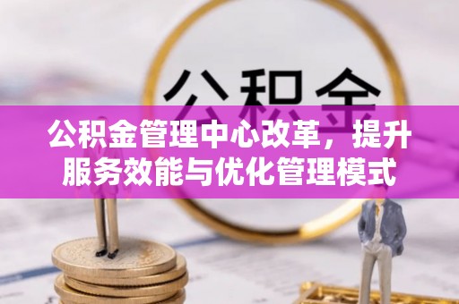 怀远公积金管理中心改革，提升服务效能与优化管理模式