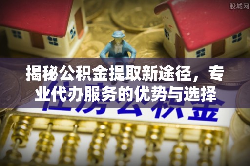 怀远揭秘公积金提取新途径，专业代办服务的优势与选择