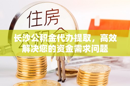 怀远长沙公积金代办提取，高效解决您的资金需求问题