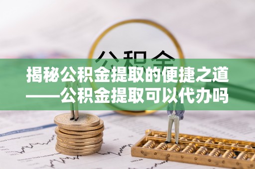 怀远揭秘公积金提取的便捷之道——公积金提取可以代办吗？