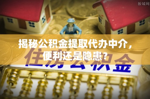 怀远揭秘公积金提取代办中介，便利还是隐患？