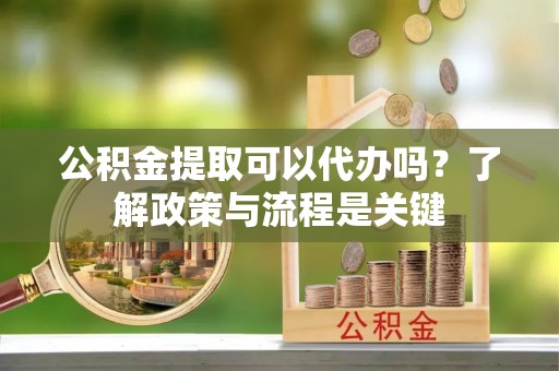 怀远公积金提取可以代办吗？了解政策与流程是关键