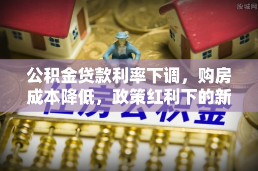 怀远公积金贷款利率下调，购房成本降低，政策红利下的新机遇