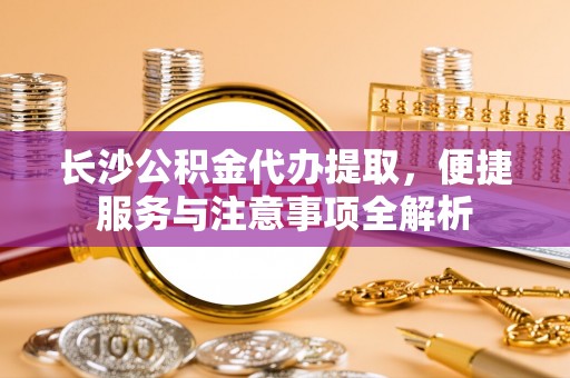怀远长沙公积金代办提取，便捷服务与注意事项全解析
