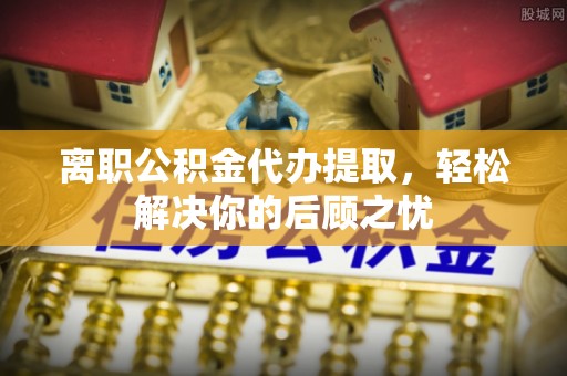 怀远离职公积金代办提取，轻松解决你的后顾之忧