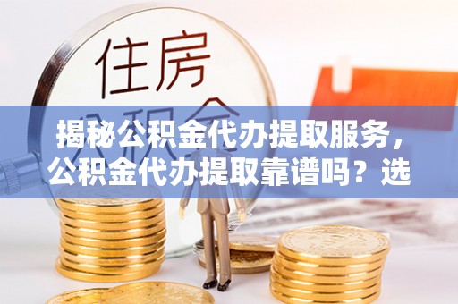 怀远揭秘公积金代办提取服务，公积金代办提取靠谱吗？选择前你需要知道这些！