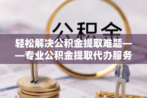 怀远轻松解决公积金提取难题——专业公积金提取代办服务详解