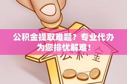 怀远公积金提取难题？专业代办为您排忧解难！
