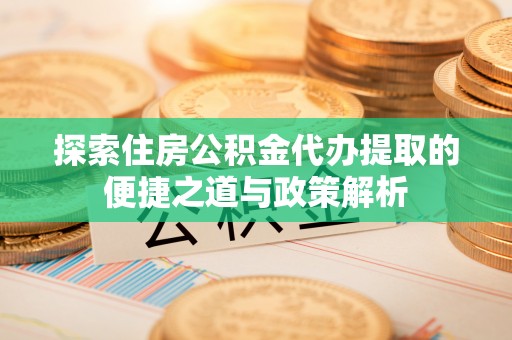 怀远探索住房公积金代办提取的便捷之道与政策解析