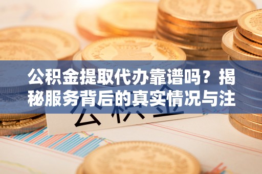 怀远公积金提取代办靠谱吗？揭秘服务背后的真实情况与注意事项