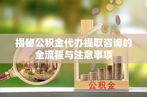 怀远揭秘公积金代办提取咨询的全流程与注意事项