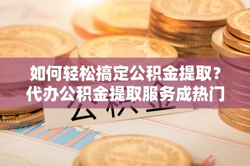 怀远如何轻松搞定公积金提取？代办公积金提取服务成热门选择