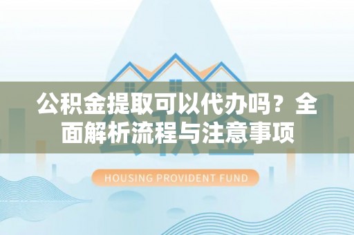 怀远公积金提取可以代办吗？全面解析流程与注意事项