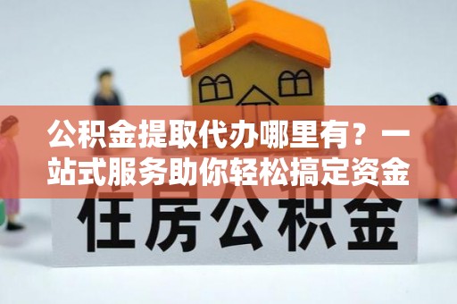 怀远公积金提取代办哪里有？一站式服务助你轻松搞定资金难题