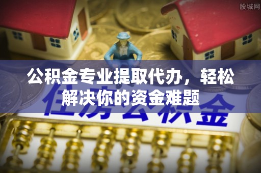 怀远公积金专业提取代办，轻松解决你的资金难题