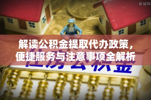 怀远解读公积金提取代办政策，便捷服务与注意事项全解析
