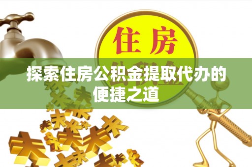 怀远探索住房公积金提取代办的便捷之道