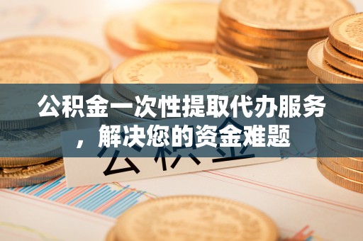 怀远公积金一次性提取代办服务，解决您的资金难题