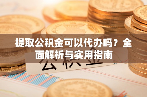 怀远提取公积金可以代办吗？全面解析与实用指南