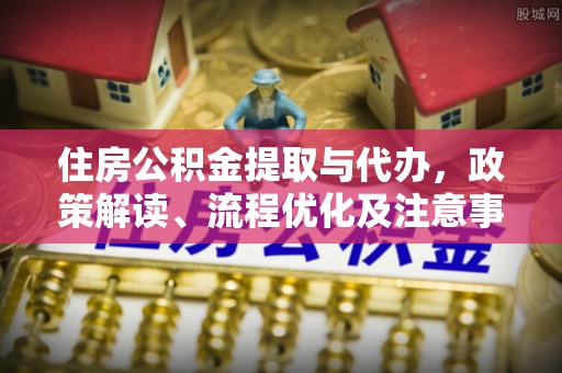 怀远住房公积金提取与代办，政策解读、流程优化及注意事项