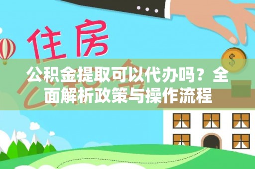 怀远公积金提取可以代办吗？全面解析政策与操作流程