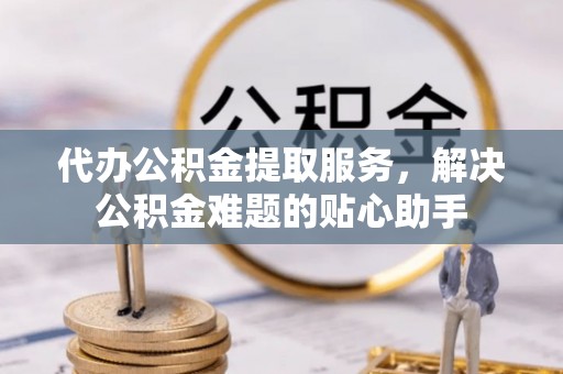 怀远代办公积金提取服务，解决公积金难题的贴心助手