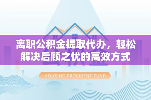 怀远离职公积金提取代办，轻松解决后顾之忧的高效方式