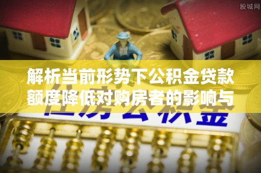 怀远解析当前形势下公积金贷款额度降低对购房者的影响与应对策略