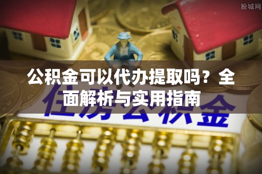 怀远公积金可以代办提取吗？全面解析与实用指南