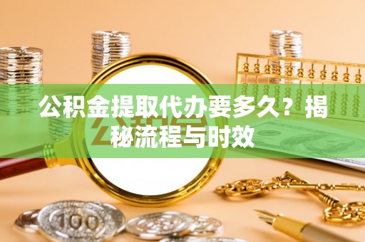 怀远公积金提取代办要多久？揭秘流程与时效