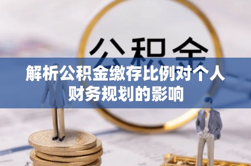 怀远解析公积金缴存比例对个人财务规划的影响