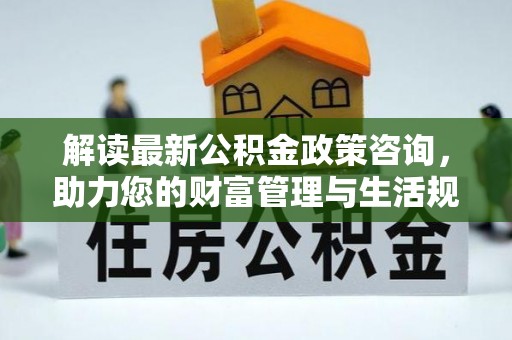 怀远解读最新公积金政策咨询，助力您的财富管理与生活规划