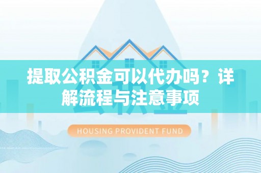 怀远提取公积金可以代办吗？详解流程与注意事项