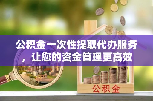 怀远公积金一次性提取代办服务，让您的资金管理更高效