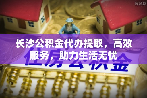 怀远长沙公积金代办提取，高效服务，助力生活无忧