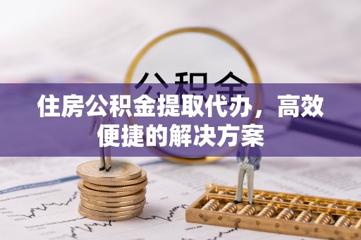 怀远住房公积金提取代办，高效便捷的解决方案
