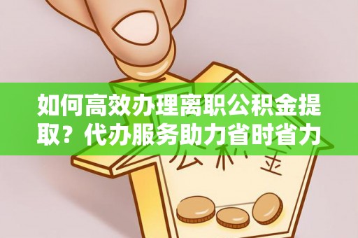 怀远如何高效办理离职公积金提取？代办服务助力省时省力