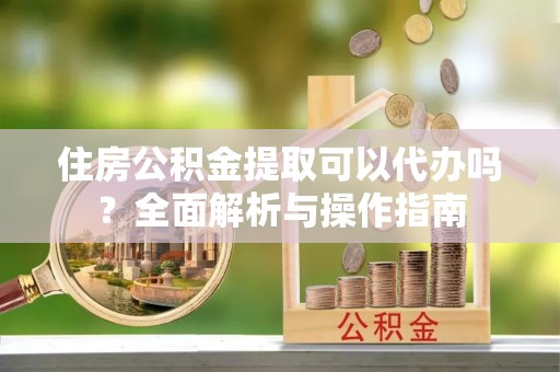 怀远住房公积金提取可以代办吗？全面解析与操作指南