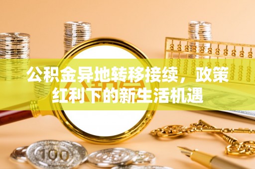 怀远公积金异地转移接续，政策红利下的新生活机遇