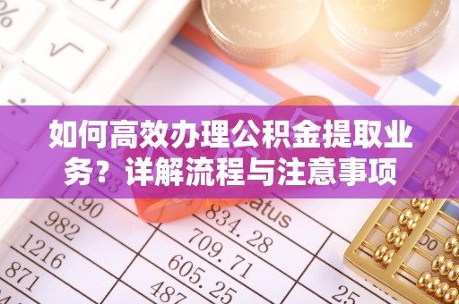怀远如何高效办理公积金提取业务？详解流程与注意事项