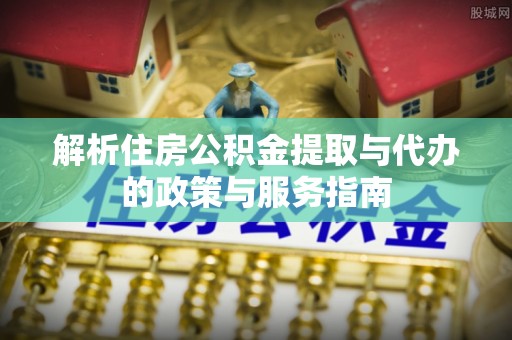 怀远解析住房公积金提取与代办的政策与服务指南