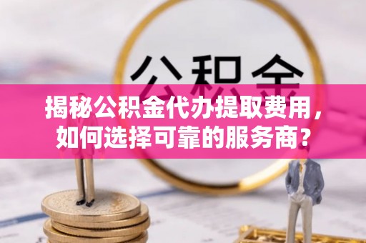 怀远揭秘公积金代办提取费用，如何选择可靠的服务商？