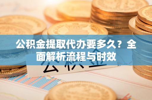 怀远公积金提取代办要多久？全面解析流程与时效